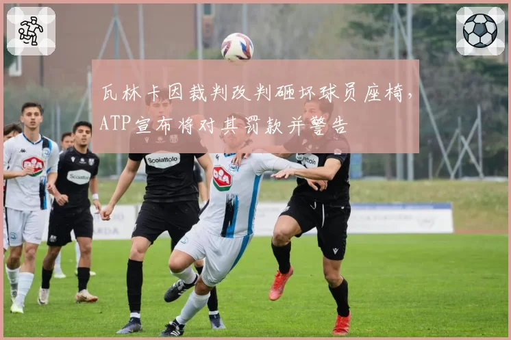 瓦林卡因裁判改判砸坏球员座椅，ATP宣布将对其罚款并警告