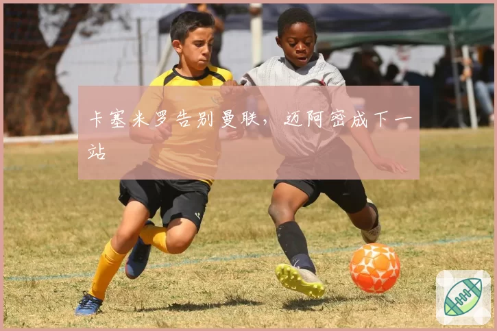 卡塞米罗告别曼联,迈阿密成下一站