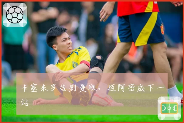 卡塞米罗告别曼联,迈阿密成下一站