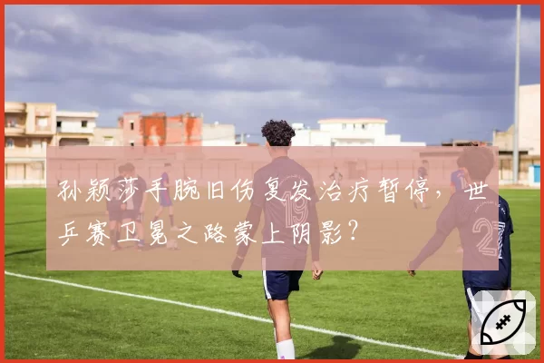 孙颖莎手腕旧伤复发治疗暂停,世乒赛卫冕之路蒙上阴影?
