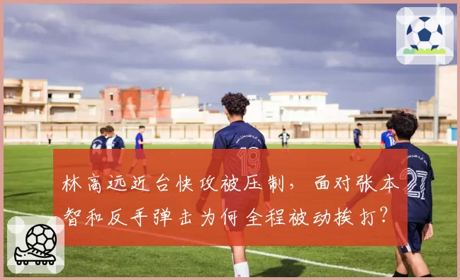 林高远近台快攻被压制,面对张本智和反手弹击为何全程被动挨打?