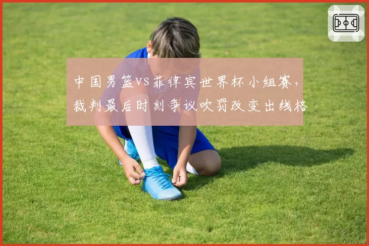 中国男篮vs菲律宾世界杯小组赛,裁判最后时刻争议吹罚改变出线格局?