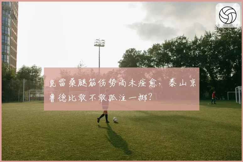 克雷桑腿筋伤势尚未痊愈，泰山京鲁德比敢不敢孤注一掷？